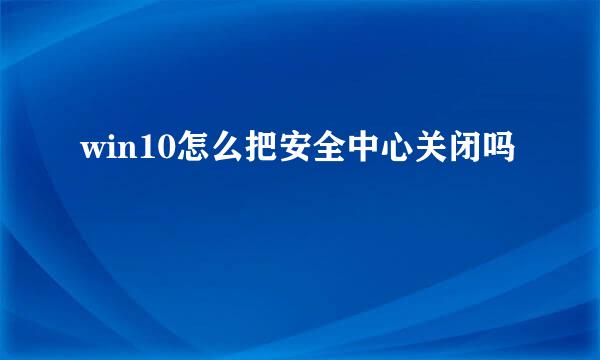 win10怎么把安全中心关闭吗