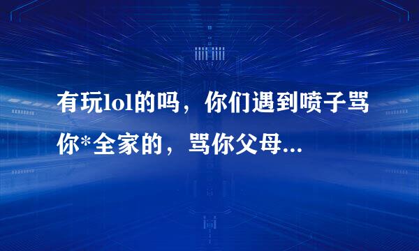 有玩lol的吗，你们遇到喷子骂你*全家的，骂你父母什么的，很毒的话你们都是怎么处理的啊，屏蔽还怎么