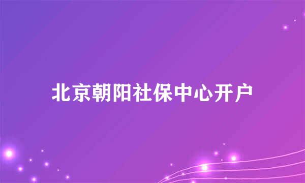 北京朝阳社保中心开户