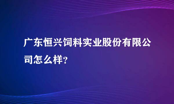 广东恒兴饲料实业股份有限公司怎么样？