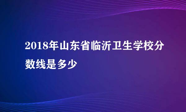 2018年山东省临沂卫生学校分数线是多少