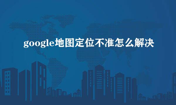 google地图定位不准怎么解决