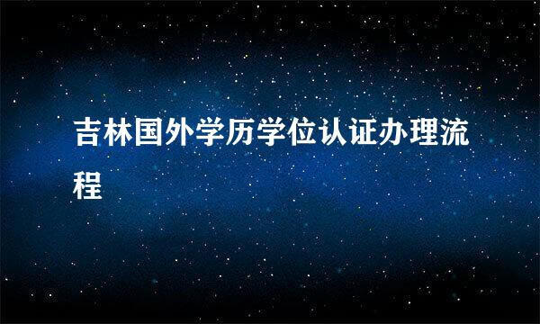 吉林国外学历学位认证办理流程