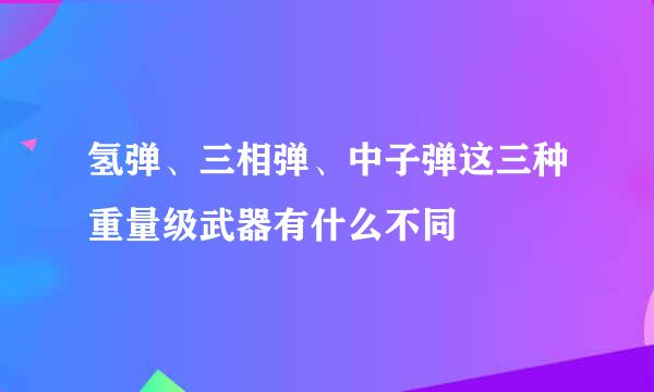 氢弹、三相弹、中子弹这三种重量级武器有什么不同