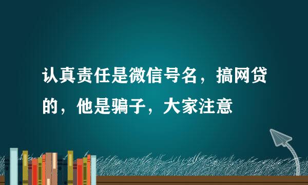 认真责任是微信号名，搞网贷的，他是骗子，大家注意