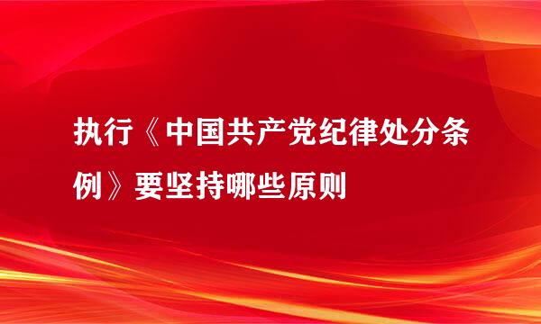 执行《中国共产党纪律处分条例》要坚持哪些原则