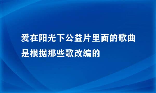 爱在阳光下公益片里面的歌曲是根据那些歌改编的