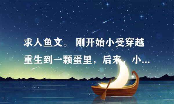 求人鱼文。 刚开始小受穿越重生到一颗蛋里，后来，小攻的游艇从这里路过发现了这颗蛋