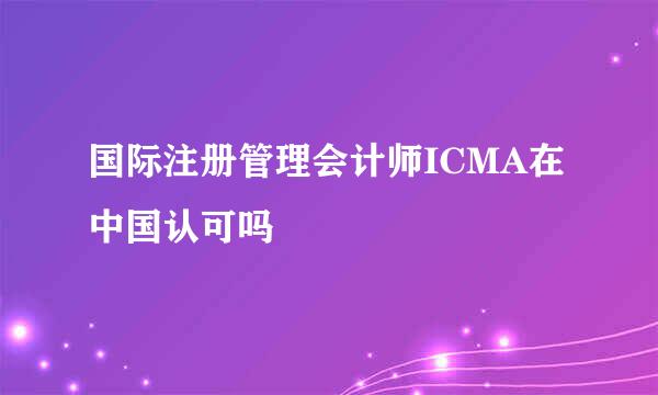 国际注册管理会计师ICMA在中国认可吗