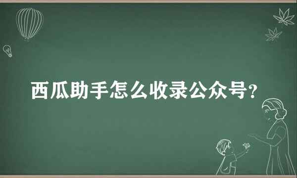 西瓜助手怎么收录公众号？