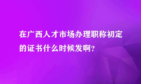 在广西人才市场办理职称初定的证书什么时候发啊？