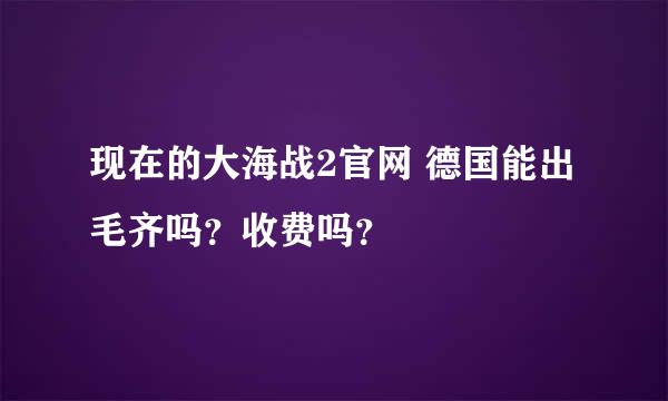 现在的大海战2官网 德国能出毛齐吗？收费吗？