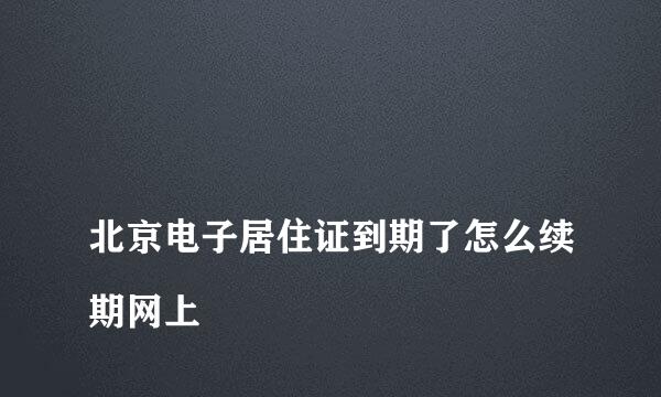 
北京电子居住证到期了怎么续期网上
