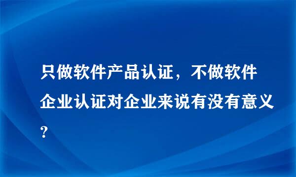 只做软件产品认证，不做软件企业认证对企业来说有没有意义？