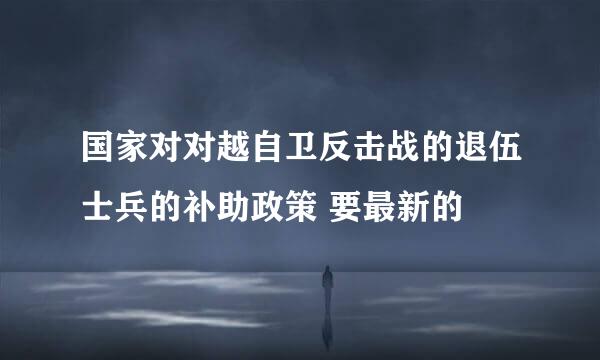 国家对对越自卫反击战的退伍士兵的补助政策 要最新的