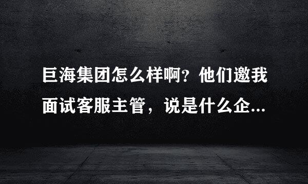 巨海集团怎么样啊？他们邀我面试客服主管，说是什么企业培训的公司，网上差不到太实际的东西，求建议，谢