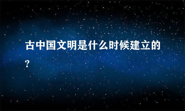 古中国文明是什么时候建立的?