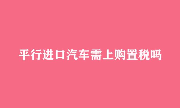 平行进口汽车需上购置税吗