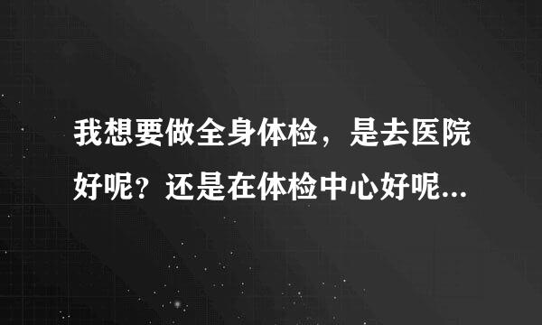 我想要做全身体检，是去医院好呢？还是在体检中心好呢？医院的听说很贵。