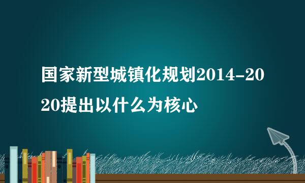 国家新型城镇化规划2014-2020提出以什么为核心