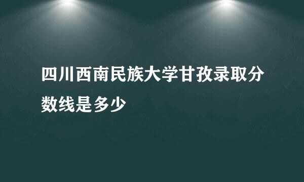 四川西南民族大学甘孜录取分数线是多少