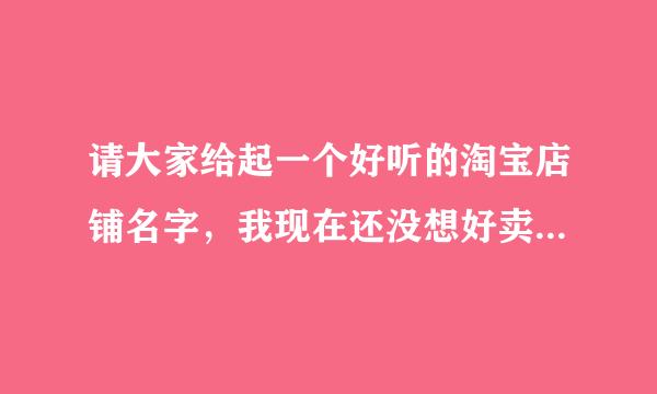 请大家给起一个好听的淘宝店铺名字，我现在还没想好卖什么？想先起名字