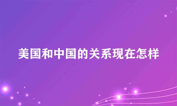 美国和中国的关系现在怎样