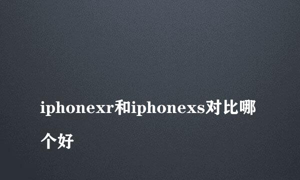 
iphonexr和iphonexs对比哪个好
