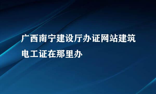 广西南宁建设厅办证网站建筑电工证在那里办