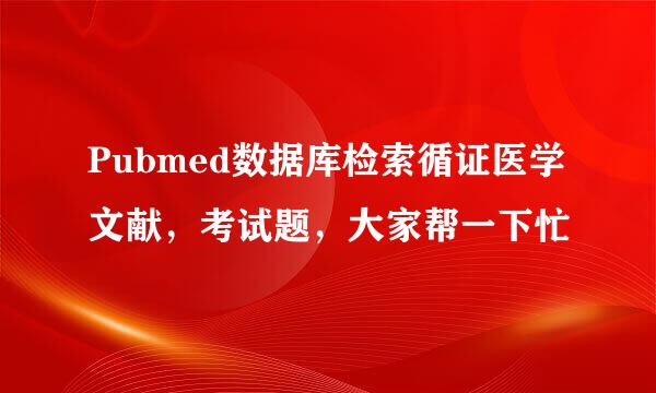 Pubmed数据库检索循证医学文献，考试题，大家帮一下忙