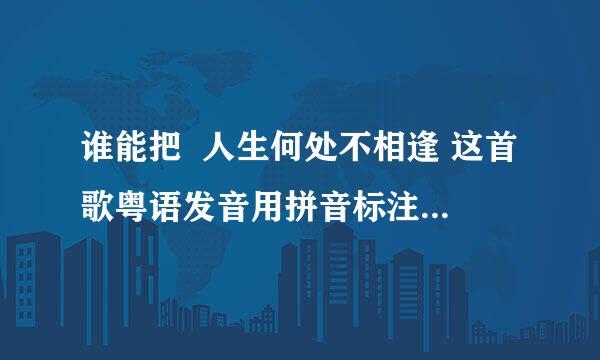 谁能把  人生何处不相逢 这首歌粤语发音用拼音标注出来？谢谢啦