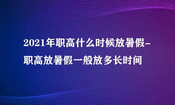 2021年职高什么时候放暑假-职高放暑假一般放多长时间