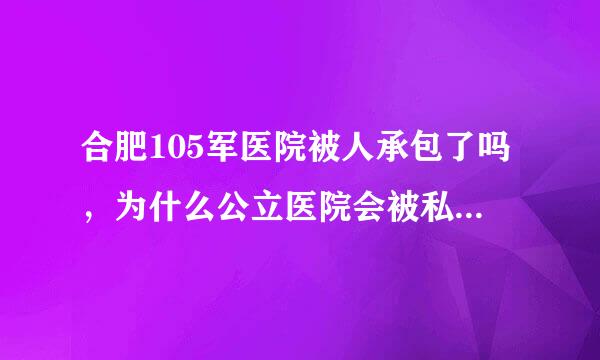 合肥105军医院被人承包了吗，为什么公立医院会被私人承包，这合法吗，私人承包为了啥？，还不为了赚钱