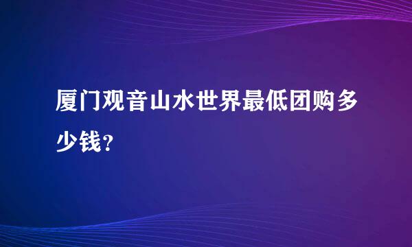 厦门观音山水世界最低团购多少钱？