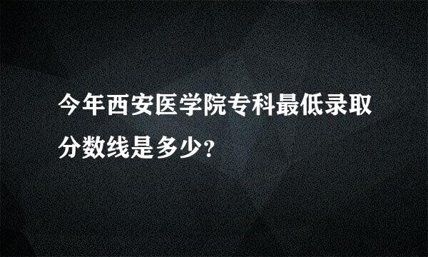 今年西安医学院专科最低录取分数线是多少？