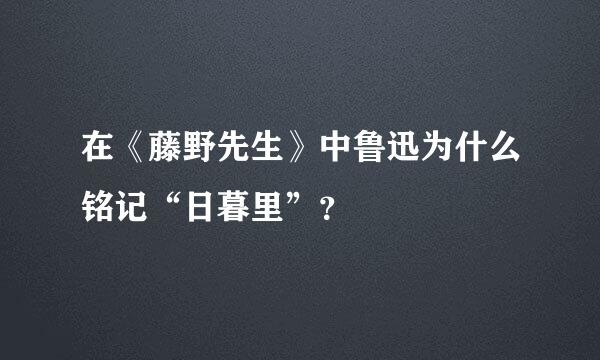 在《藤野先生》中鲁迅为什么铭记“日暮里”？