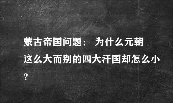 蒙古帝国问题： 为什么元朝这么大而别的四大汗国却怎么小？