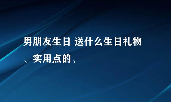 男朋友生日 送什么生日礼物、实用点的、