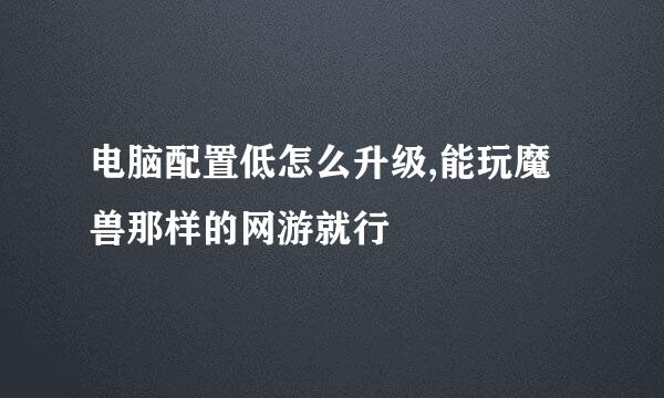 电脑配置低怎么升级,能玩魔兽那样的网游就行