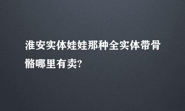 淮安实体娃娃那种全实体带骨骼哪里有卖?