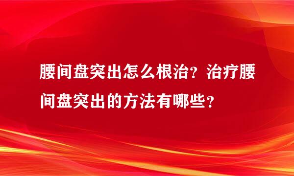 腰间盘突出怎么根治？治疗腰间盘突出的方法有哪些？