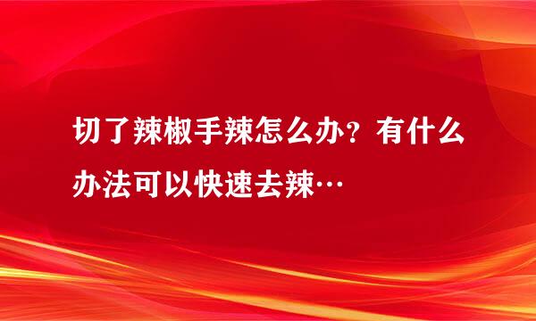 切了辣椒手辣怎么办？有什么办法可以快速去辣…