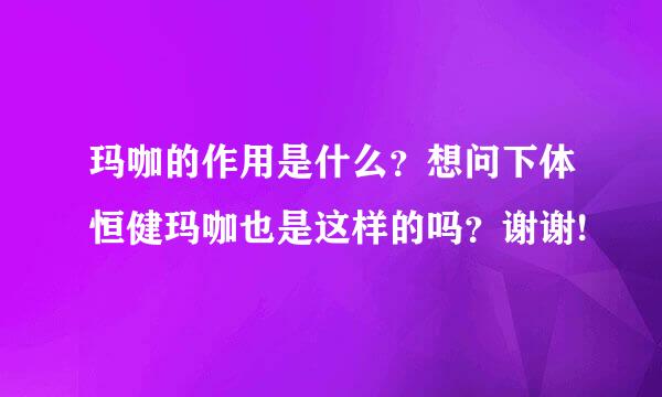 玛咖的作用是什么？想问下体恒健玛咖也是这样的吗？谢谢!