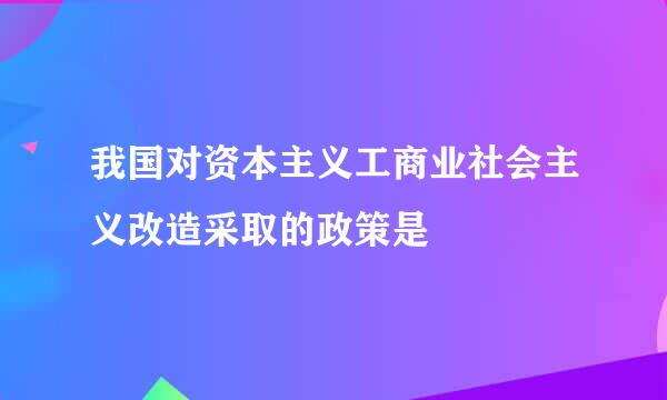 我国对资本主义工商业社会主义改造采取的政策是