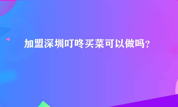 加盟深圳叮咚买菜可以做吗？