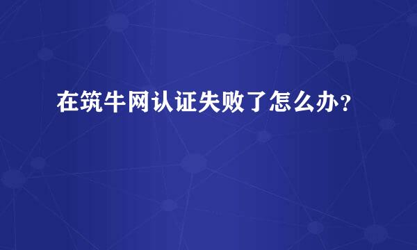 在筑牛网认证失败了怎么办？