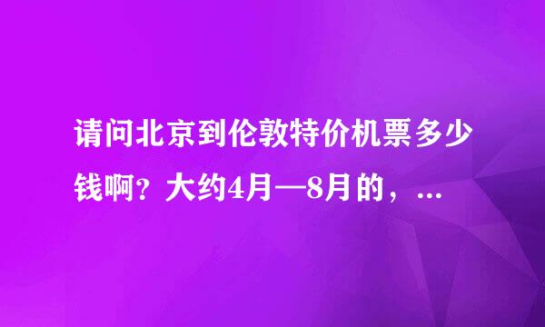 请问北京到伦敦特价机票多少钱啊？大约4月—8月的，单程往返都行！