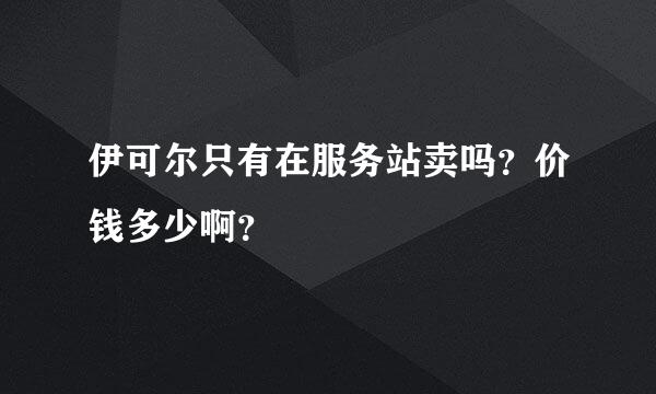 伊可尔只有在服务站卖吗？价钱多少啊？