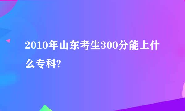 2010年山东考生300分能上什么专科?