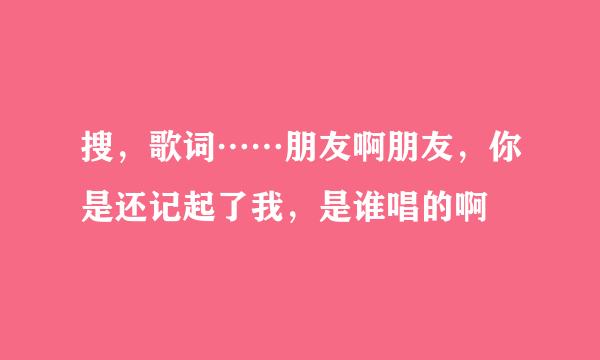 搜，歌词……朋友啊朋友，你是还记起了我，是谁唱的啊